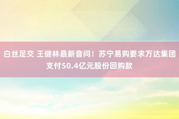 白丝足交 王健林最新音问！苏宁易购要求万达集团支付50.4亿元股份回购款