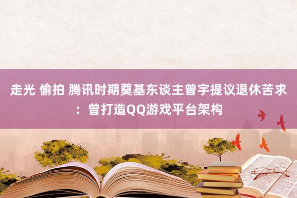 走光 偷拍 腾讯时期奠基东谈主曾宇提议退休苦求：曾打造QQ游戏平台架构