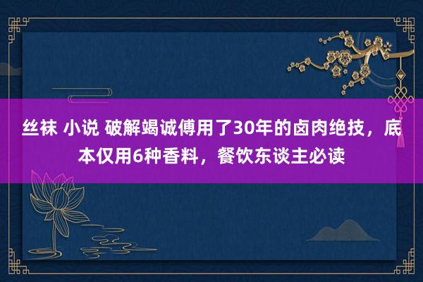 丝袜 小说 破解竭诚傅用了30年的卤肉绝技，底本仅用6种香料，餐饮东谈主必读