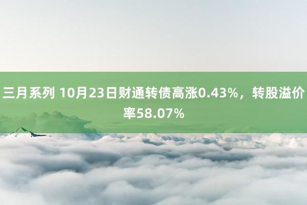 三月系列 10月23日财通转债高涨0.43%，转股溢价率58.07%