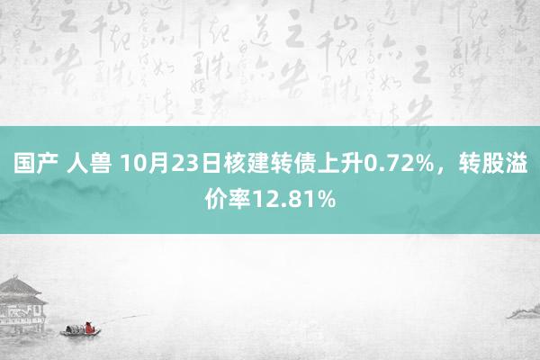 国产 人兽 10月23日核建转债上升0.72%，转股溢价率12.81%