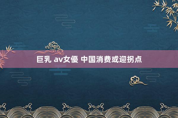 巨乳 av女優 中国消费或迎拐点