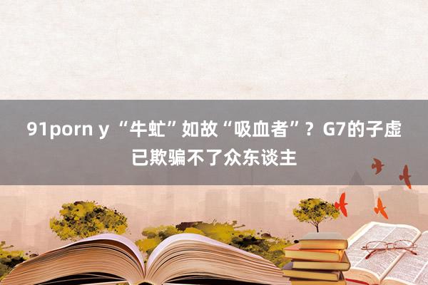 91porn y “牛虻”如故“吸血者”？G7的子虚已欺骗不了众东谈主