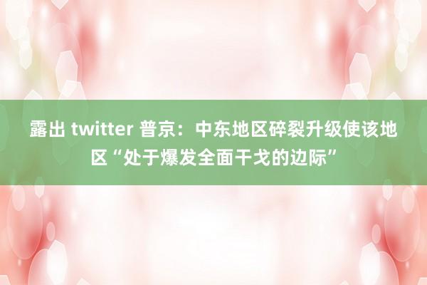 露出 twitter 普京：中东地区碎裂升级使该地区“处于爆发全面干戈的边际”