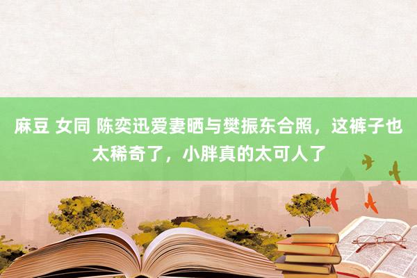 麻豆 女同 陈奕迅爱妻晒与樊振东合照，这裤子也太稀奇了，小胖真的太可人了