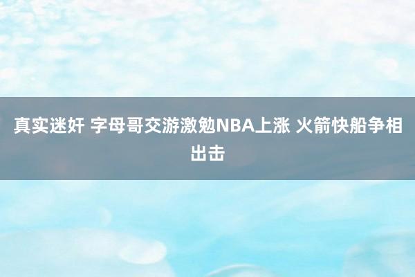 真实迷奸 字母哥交游激勉NBA上涨 火箭快船争相出击