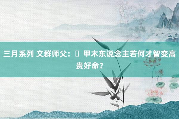 三月系列 文群师父：​甲木东说念主若何才智变高贵好命？