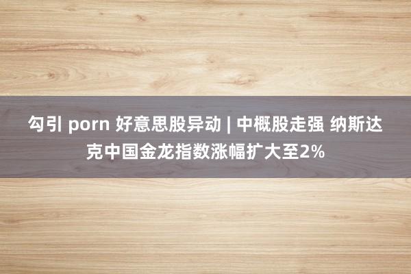 勾引 porn 好意思股异动 | 中概股走强 纳斯达克中国金龙指数涨幅扩大至2%