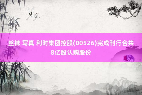 丝袜 写真 利时集团控股(00526)完成刊行合共8亿股认购股份