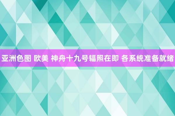 亚洲色图 欧美 神舟十九号辐照在即 各系统准备就绪