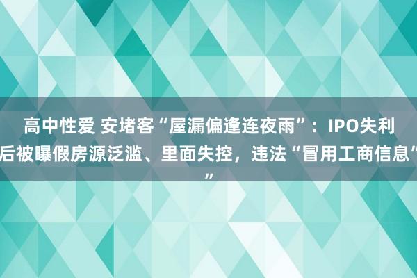 高中性爱 安堵客“屋漏偏逢连夜雨”：IPO失利后被曝假房源泛滥、里面失控，违法“冒用工商信息”