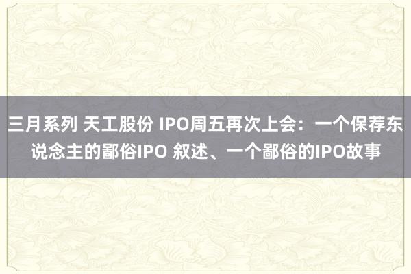 三月系列 天工股份 IPO周五再次上会：一个保荐东说念主的鄙俗IPO 叙述、一个鄙俗的IPO故事