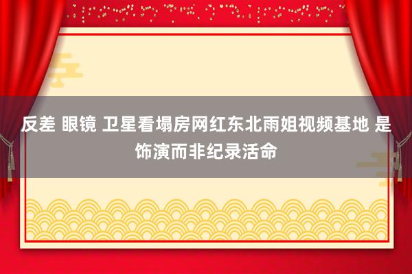 反差 眼镜 卫星看塌房网红东北雨姐视频基地 是饰演而非纪录活命