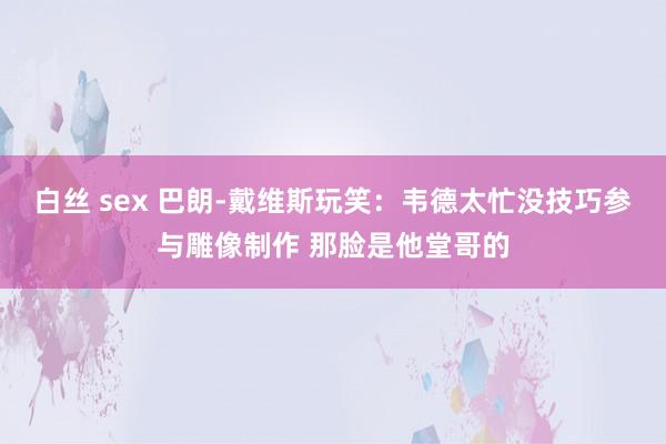 白丝 sex 巴朗-戴维斯玩笑：韦德太忙没技巧参与雕像制作 那脸是他堂哥的