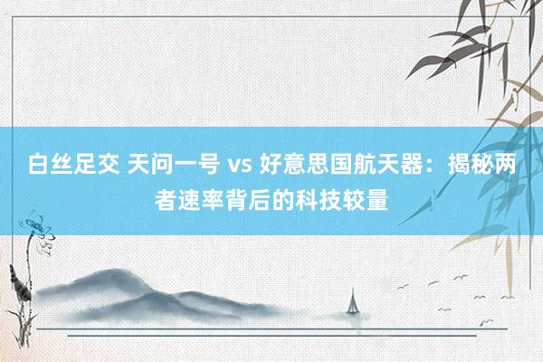 白丝足交 天问一号 vs 好意思国航天器：揭秘两者速率背后的科技较量