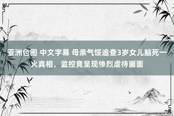 亚洲色图 中文字幕 母亲气馁追查3岁女儿脑死一火真相，监控竟呈现惨烈虐待画面