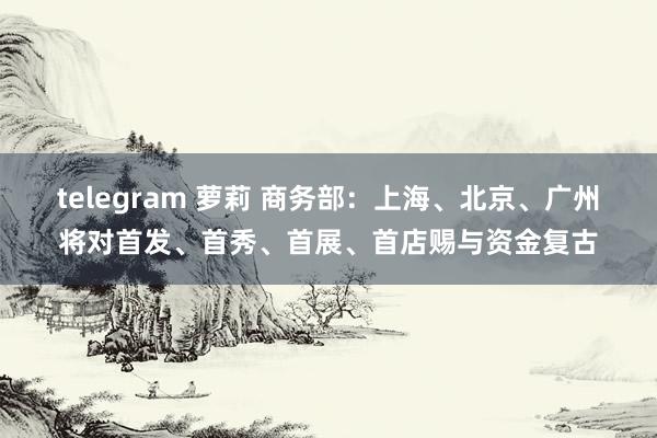 telegram 萝莉 商务部：上海、北京、广州将对首发、首秀、首展、首店赐与资金复古