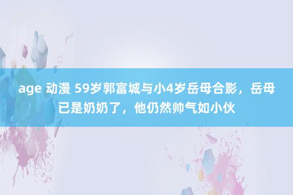 age 动漫 59岁郭富城与小4岁岳母合影，岳母已是奶奶了，他仍然帅气如小伙