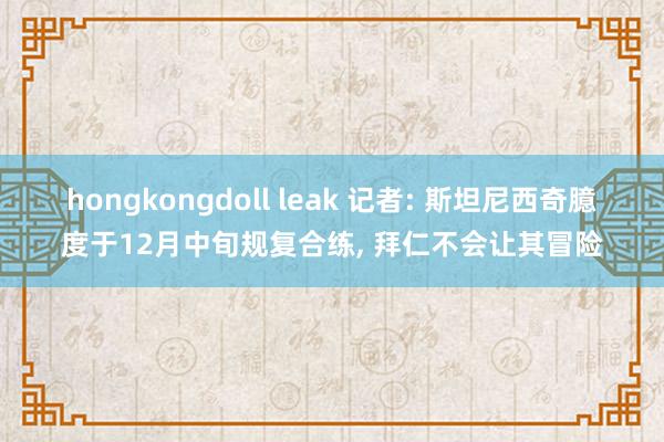 hongkongdoll leak 记者: 斯坦尼西奇臆度于12月中旬规复合练， 拜仁不会让其冒险