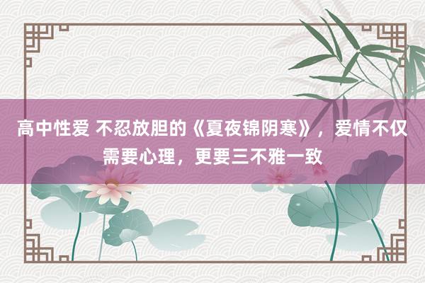 高中性爱 不忍放胆的《夏夜锦阴寒》，爱情不仅需要心理，更要三不雅一致