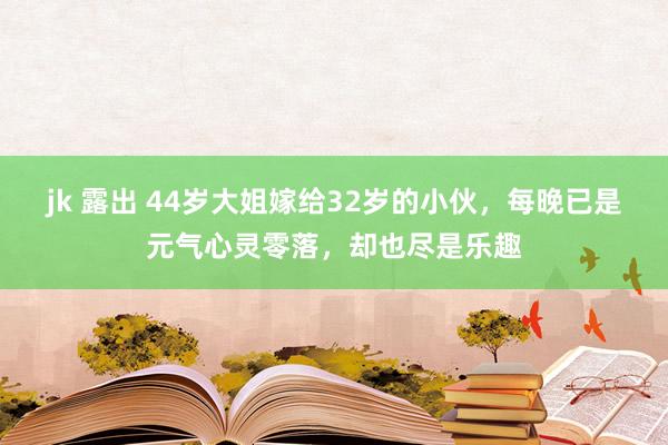 jk 露出 44岁大姐嫁给32岁的小伙，每晚已是元气心灵零落，却也尽是乐趣