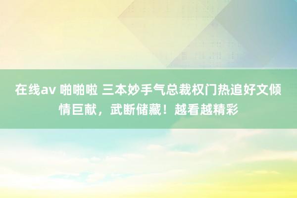 在线av 啪啪啦 三本妙手气总裁权门热追好文倾情巨献，武断储藏！越看越精彩