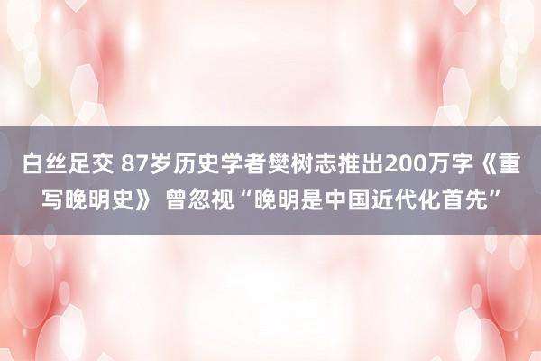 白丝足交 87岁历史学者樊树志推出200万字《重写晚明史》 曾忽视“晚明是中国近代化首先”