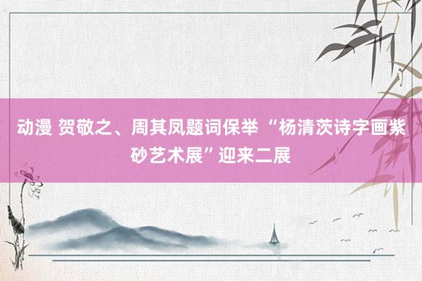 动漫 贺敬之、周其凤题词保举 “杨清茨诗字画紫砂艺术展”迎来二展