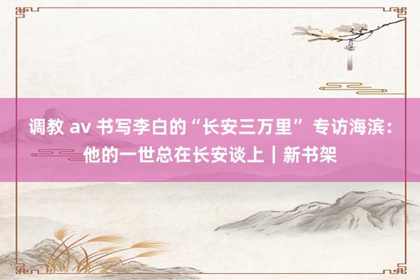 调教 av 书写李白的“长安三万里” 专访海滨：他的一世总在长安谈上｜新书架