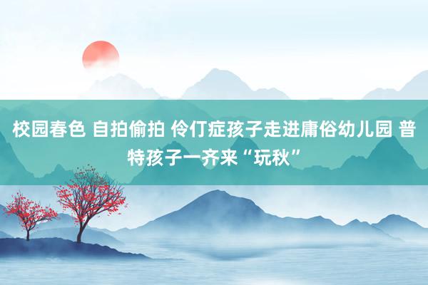 校园春色 自拍偷拍 伶仃症孩子走进庸俗幼儿园 普特孩子一齐来“玩秋”