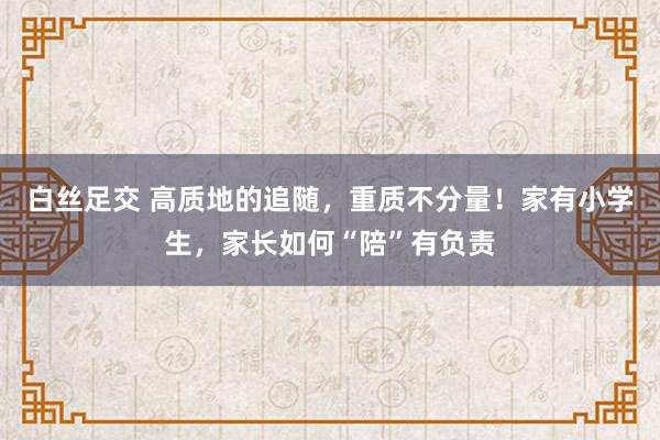 白丝足交 高质地的追随，重质不分量！家有小学生，家长如何“陪”有负责