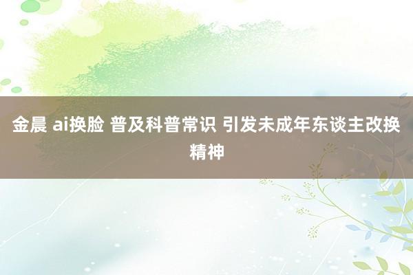 金晨 ai换脸 普及科普常识 引发未成年东谈主改换精神