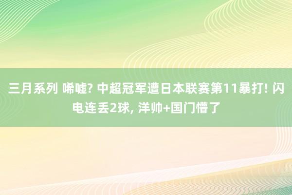 三月系列 唏嘘? 中超冠军遭日本联赛第11暴打! 闪电连丢2球， 洋帅+国门懵了