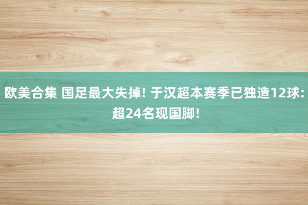 欧美合集 国足最大失掉! 于汉超本赛季已独造12球: 超24名现国脚!