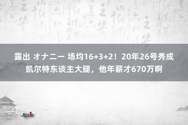 露出 オナニー 场均16+3+2！20年26号秀成凯尔特东谈主大腿，他年薪才670万啊