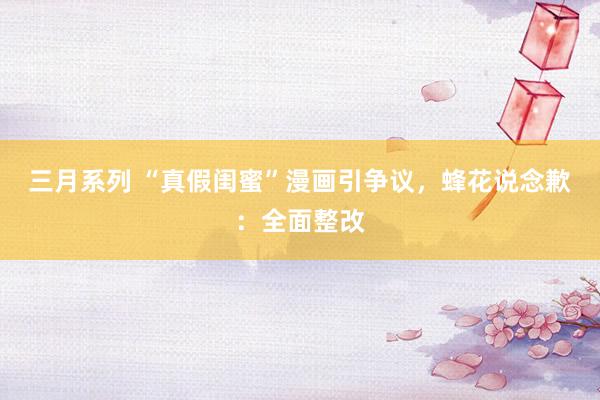 三月系列 “真假闺蜜”漫画引争议，蜂花说念歉：全面整改