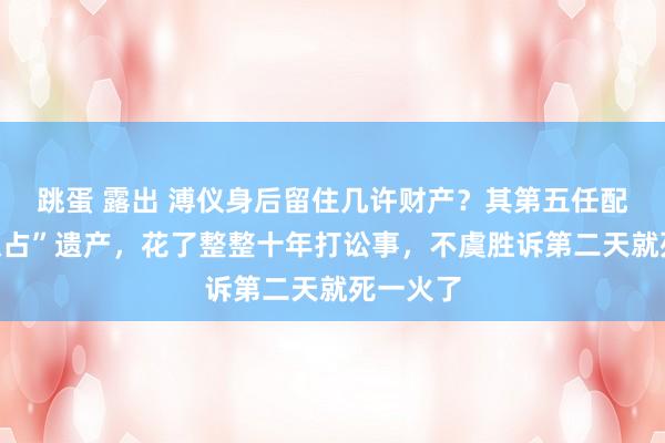 跳蛋 露出 溥仪身后留住几许财产？其第五任配头为“独占”遗产，花了整整十年打讼事，不虞胜诉第二天就死一火了