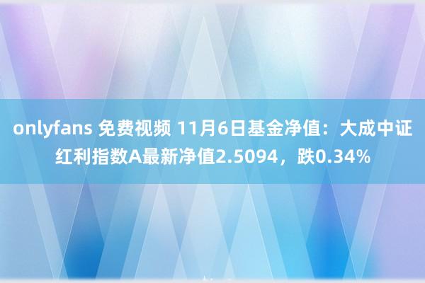 onlyfans 免费视频 11月6日基金净值：大成中证红利指数A最新净值2.5094，跌0.34%