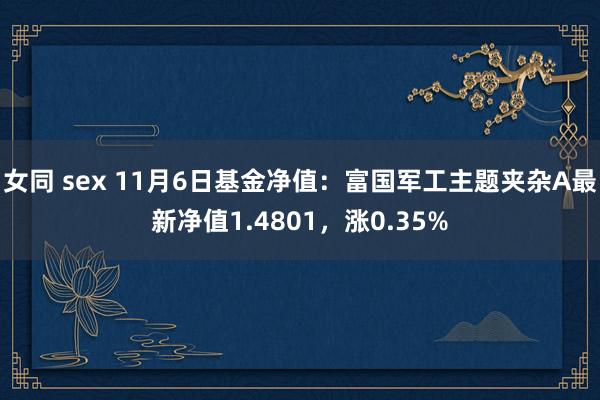 女同 sex 11月6日基金净值：富国军工主题夹杂A最新净值1.4801，涨0.35%