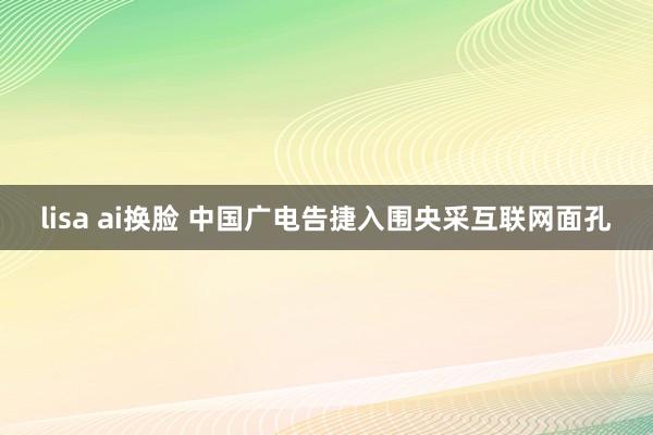 lisa ai换脸 中国广电告捷入围央采互联网面孔