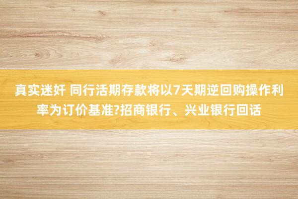 真实迷奸 同行活期存款将以7天期逆回购操作利率为订价基准?招商银行、兴业银行回话