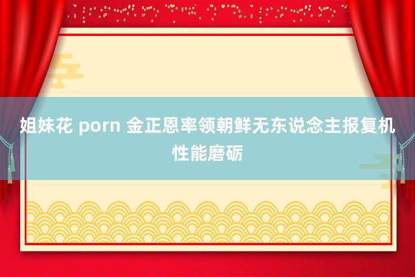 姐妹花 porn 金正恩率领朝鲜无东说念主报复机性能磨砺