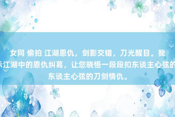 女同 偷拍 江湖恩仇，剑影交错，刀光醒目。我带你们揭示江湖中的恩仇纠葛，让您晓悟一段段扣东谈主心弦的刀剑情仇。