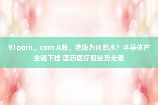 91porn。com A股、港股为何跳水？半导体产业链下挫 医药医疗股逆势走强