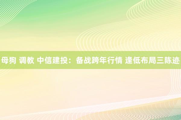 母狗 调教 中信建投：备战跨年行情 逢低布局三陈迹