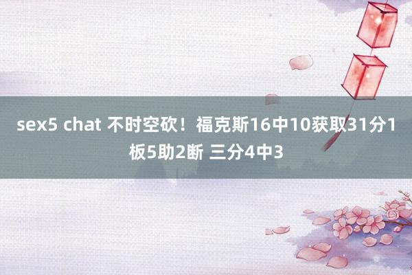 sex5 chat 不时空砍！福克斯16中10获取31分1板5助2断 三分4中3