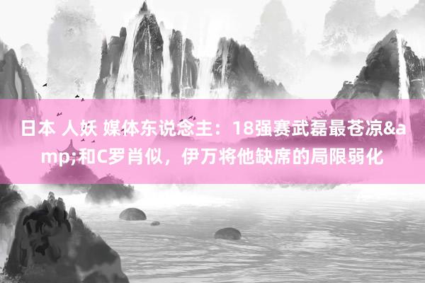 日本 人妖 媒体东说念主：18强赛武磊最苍凉&和C罗肖似，伊万将他缺席的局限弱化