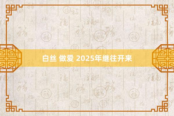 白丝 做爱 2025年继往开来