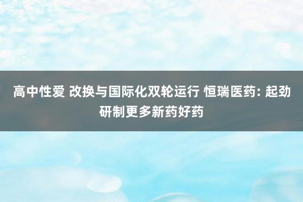 高中性爱 改换与国际化双轮运行 恒瑞医药: 起劲研制更多新药好药