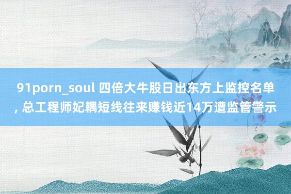 91porn_soul 四倍大牛股日出东方上监控名单， 总工程师妃耦短线往来赚钱近14万遭监管警示